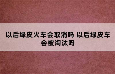 以后绿皮火车会取消吗 以后绿皮车会被淘汰吗